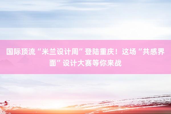 国际顶流“米兰设计周”登陆重庆！这场“共感界面”设计大赛等你来战
