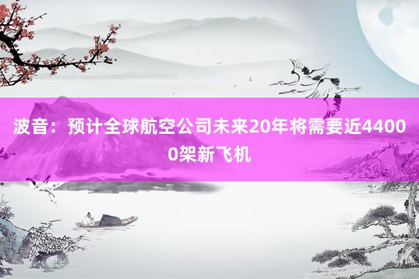 波音：预计全球航空公司未来20年将需要近44000架新飞机