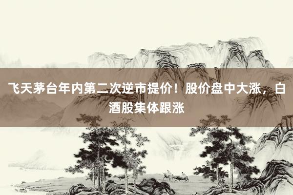 飞天茅台年内第二次逆市提价！股价盘中大涨，白酒股集体跟涨